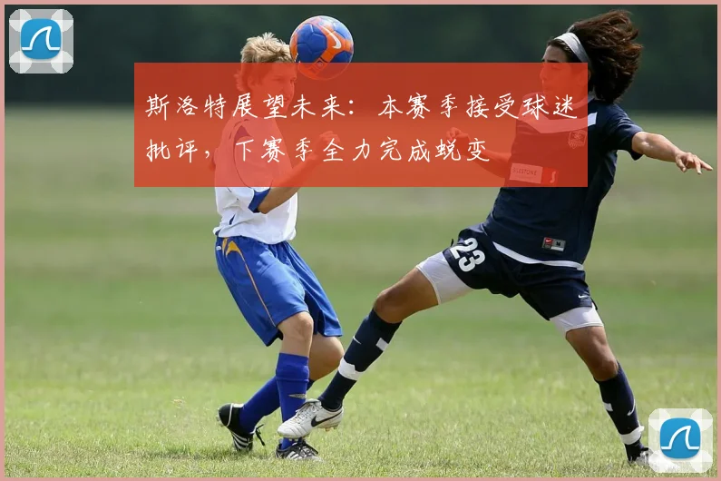 斯洛特展望未来：本赛季接受球迷批评，下赛季全力完成蜕变