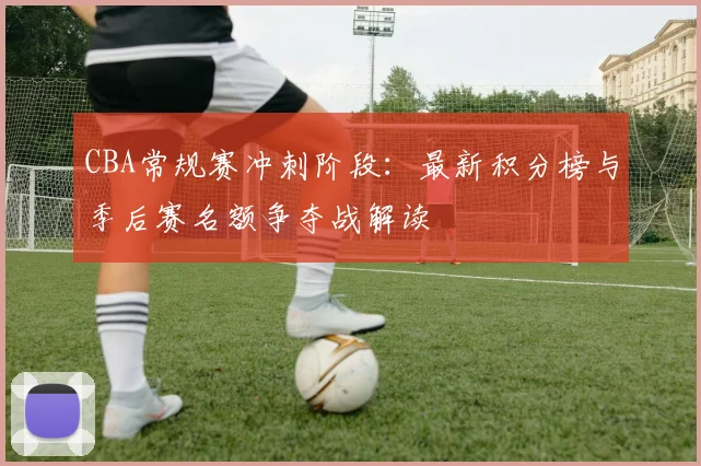CBA常规赛冲刺阶段:最新积分榜与季后赛名额争夺战解读