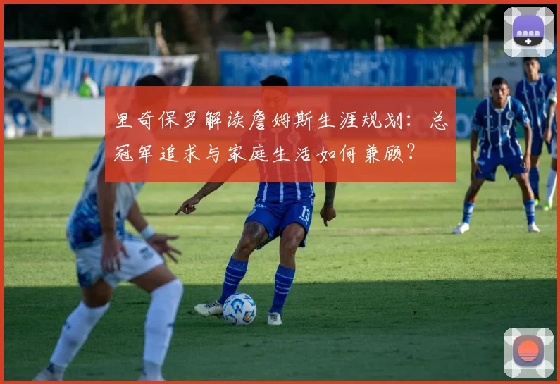 里奇保罗解读詹姆斯生涯规划：总冠军追求与家庭生活如何兼顾？