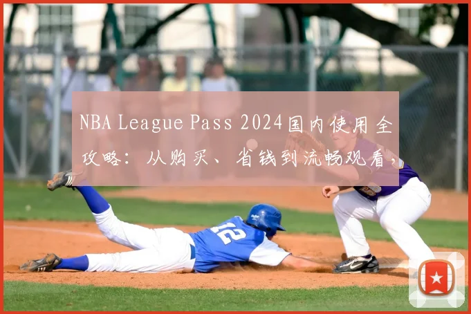 NBA League Pass 2024国内使用全攻略：从购买、省钱到流畅观看，新手必看指南