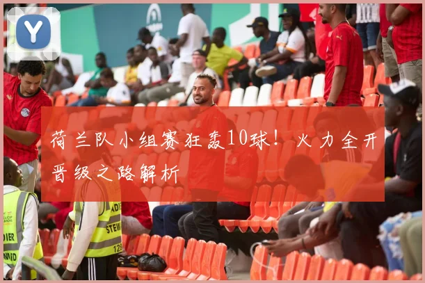 荷兰队小组赛狂轰10球！火力全开晋级之路解析