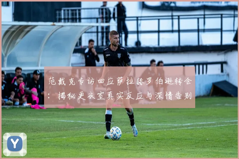 范戴克专访回应萨拉赫罗伯逊转会：揭秘更衣室真实反应与深情告别内幕