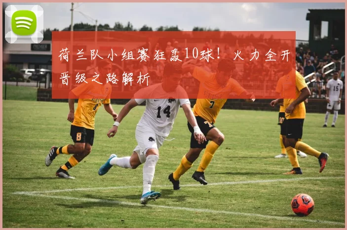 荷兰队小组赛狂轰10球！火力全开晋级之路解析