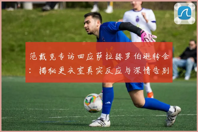 范戴克专访回应萨拉赫罗伯逊转会：揭秘更衣室真实反应与深情告别内幕